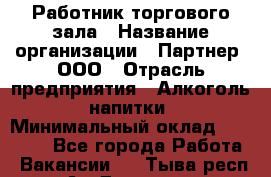 Работник торгового зала › Название организации ­ Партнер, ООО › Отрасль предприятия ­ Алкоголь, напитки › Минимальный оклад ­ 30 000 - Все города Работа » Вакансии   . Тыва респ.,Ак-Довурак г.